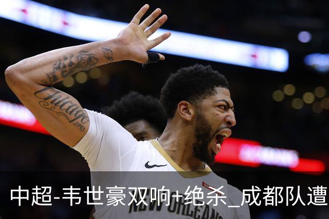 中超-韦世豪双响+绝杀 成都队遭绝平后反绝杀3-2新鹏城